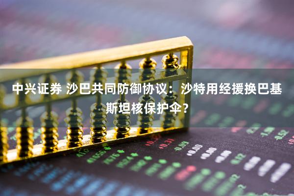 中兴证券 沙巴共同防御协议：沙特用经援换巴基斯坦核保护伞？