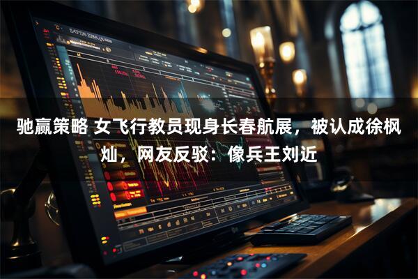 驰赢策略 女飞行教员现身长春航展，被认成徐枫灿，网友反驳：像兵王刘近