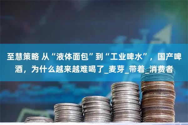 至慧策略 从“液体面包”到“工业啤水”，国产啤酒，为什么越来越难喝了_麦芽_带着_消费者