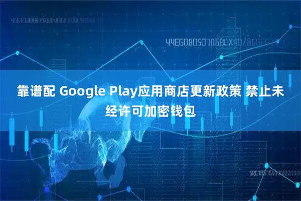靠谱配 Google Play应用商店更新政策 禁止未经许可加密钱包