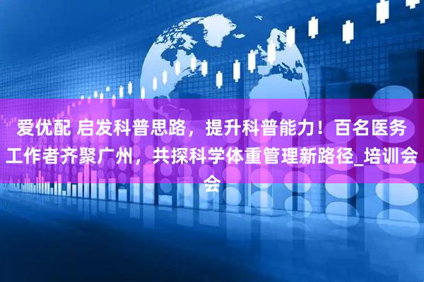 爱优配 启发科普思路，提升科普能力！百名医务工作者齐聚广州，共探科学体重管理新路径_培训会