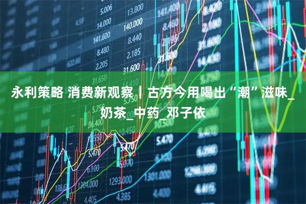 永利策略 消费新观察|古方今用喝出“潮”滋味_奶茶_中药_邓子依