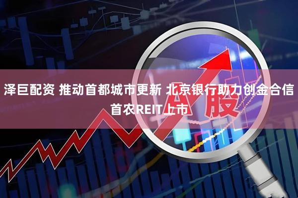 泽巨配资 推动首都城市更新 北京银行助力创金合信首农REIT上市