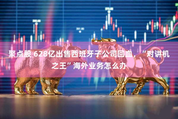 聚点股 628亿出售西班牙子公司回血，“对讲机之王”海外业务怎么办