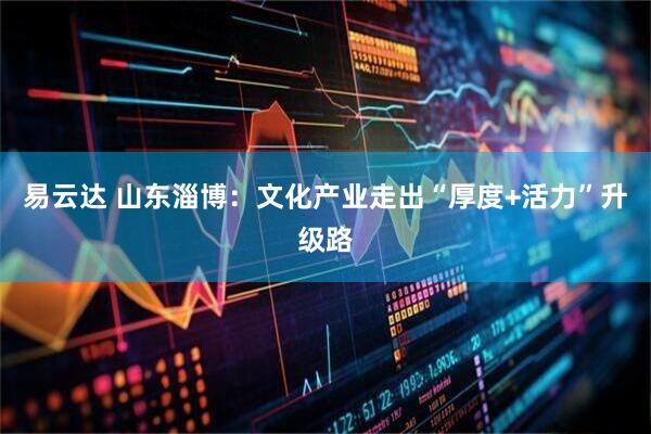 易云达 山东淄博：文化产业走出“厚度+活力”升级路