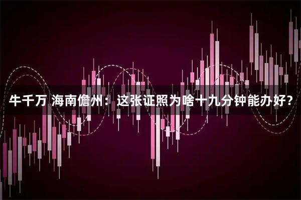 牛千万 海南儋州：这张证照为啥十九分钟能办好？