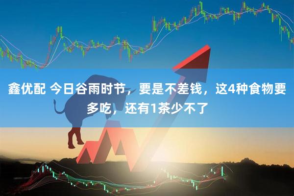 鑫优配 今日谷雨时节，要是不差钱，这4种食物要多吃，还有1茶少不了