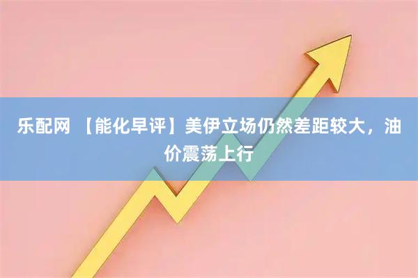 乐配网 【能化早评】美伊立场仍然差距较大，油价震荡上行
