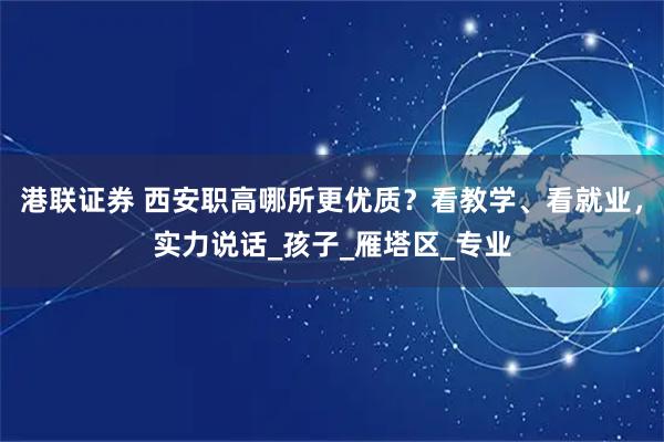 港联证券 西安职高哪所更优质？看教学、看就业，实力说话_孩子_雁塔区_专业