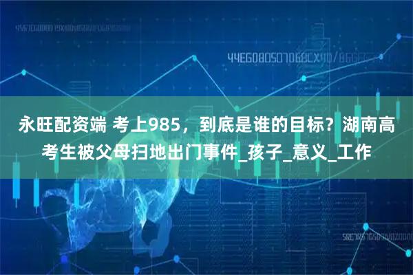 永旺配资端 考上985，到底是谁的目标？湖南高考生被父母扫地出门事件_孩子_意义_工作