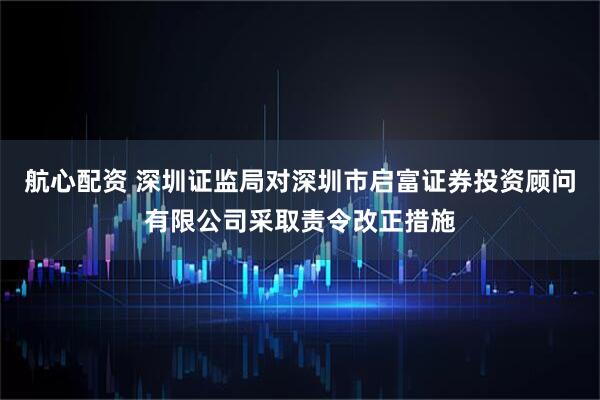 航心配资 深圳证监局对深圳市启富证券投资顾问有限公司采取责令改正措施