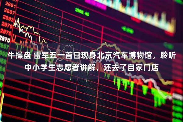 牛操盘 雷军五一首日现身北京汽车博物馆,聆听中小学生志愿者讲解,还去了自家门店