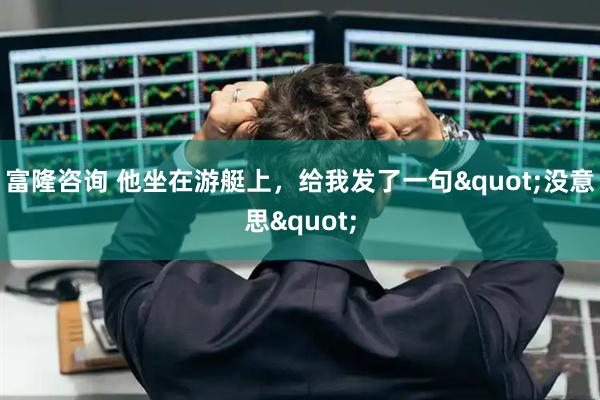 富隆咨询 他坐在游艇上，给我发了一句"没意思"