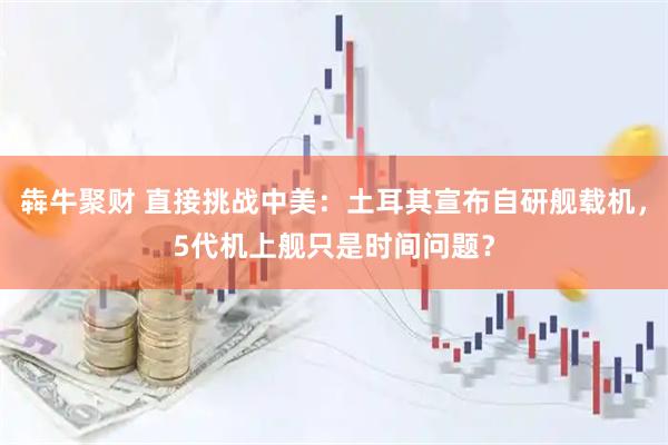 犇牛聚财 直接挑战中美：土耳其宣布自研舰载机，5代机上舰只是时间问题？