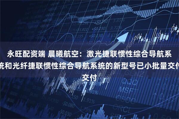 永旺配资端 晨曦航空：激光捷联惯性综合导航系统和光纤捷联惯性综合导航系统的新型号已小批量交付