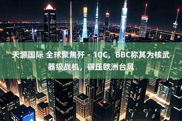 天源国际 全球聚焦歼 - 10C，BBC称其为核武器级战机，碾压欧洲台风