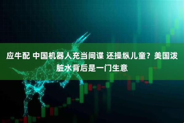 应牛配 中国机器人充当间谍 还操纵儿童？美国泼脏水背后是一门生意