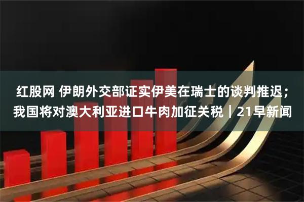 红股网 伊朗外交部证实伊美在瑞士的谈判推迟；我国将对澳大利亚进口牛肉加征关税｜21早新闻