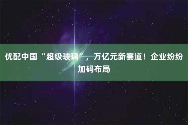 优配中国 “超级玻璃”，万亿元新赛道！企业纷纷加码布局
