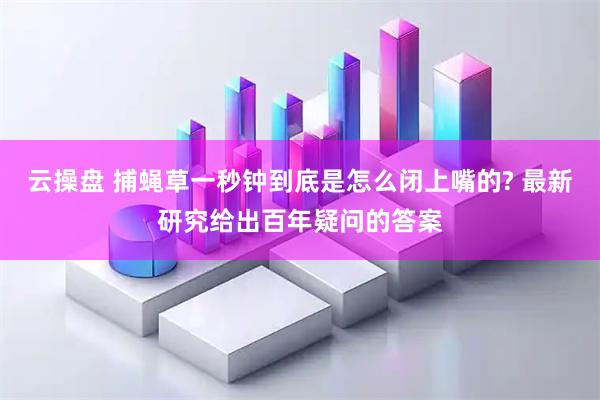 云操盘 捕蝇草一秒钟到底是怎么闭上嘴的? 最新研究给出百年疑问的答案