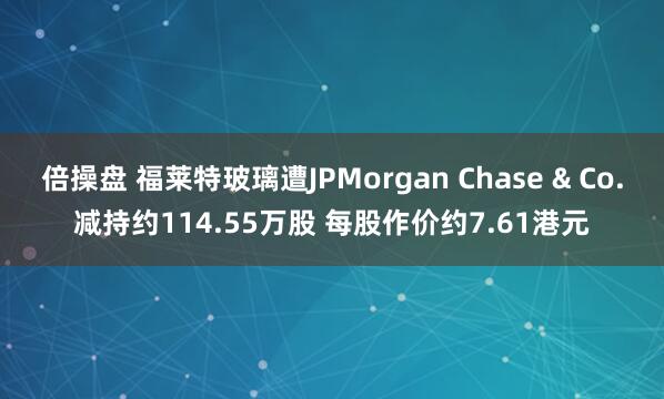 倍操盘 福莱特玻璃遭JPMorgan Chase & Co.减持约114.55万股 每股作价约7.61港元