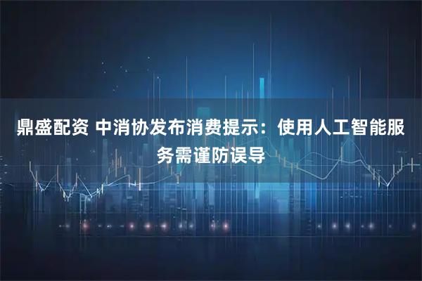 鼎盛配资 中消协发布消费提示：使用人工智能服务需谨防误导