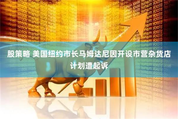 股策略 美国纽约市长马姆达尼因开设市营杂货店计划遭起诉