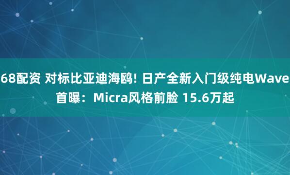 68配资 对标比亚迪海鸥! 日产全新入门级纯电Wave首曝：Micra风格前脸 15.6万起
