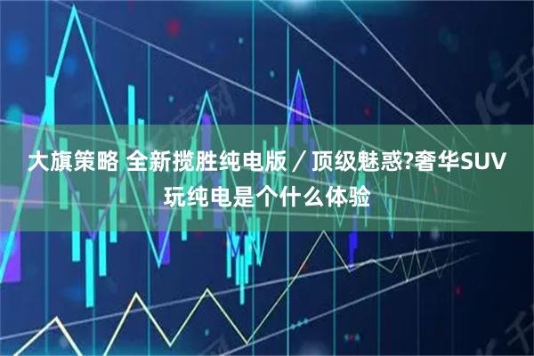 大旗策略 全新揽胜纯电版／顶级魅惑?奢华SUV玩纯电是个什么体验