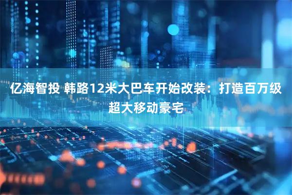 亿海智投 韩路12米大巴车开始改装:打造百万级超大移动豪宅