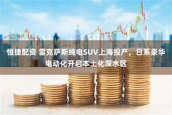 恒捷配资 雷克萨斯纯电SUV上海投产,日系豪华电动化开启本土化深水区